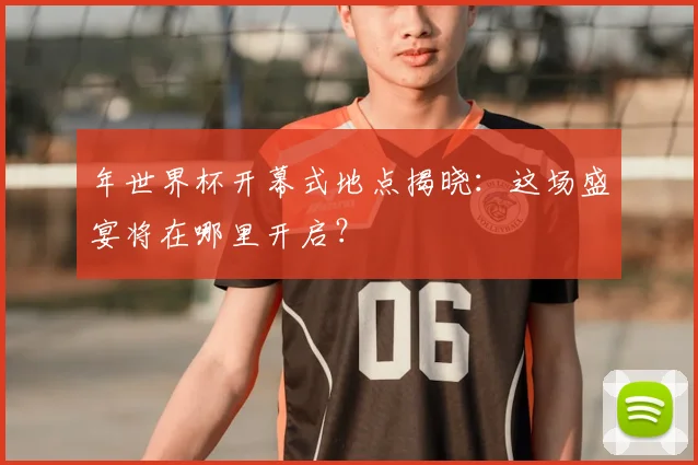 年世界杯开幕式地点揭晓：这场盛宴将在哪里开启？
