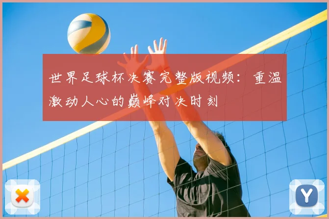 世界足球杯决赛完整版视频:重温激动人心的巅峰对决时刻