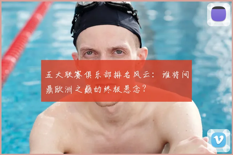 五大联赛俱乐部排名风云:谁将问鼎欧洲之巅的终极悬念?