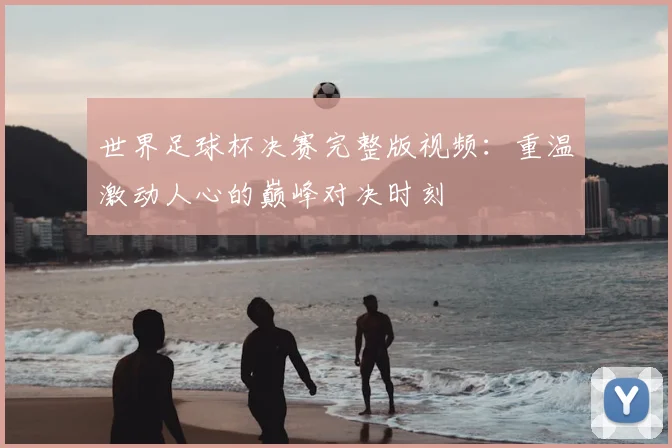 世界足球杯决赛完整版视频:重温激动人心的巅峰对决时刻