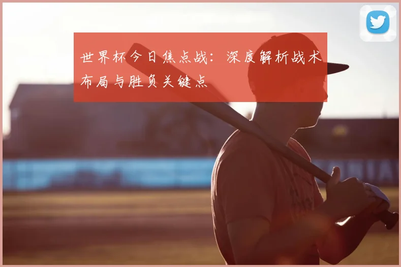 世界杯今日焦点战：深度解析战术布局与胜负关键点