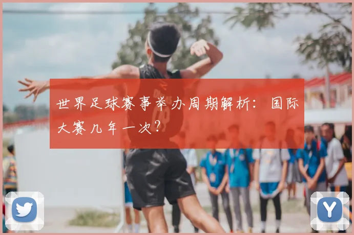 世界足球赛事举办周期解析:国际大赛几年一次?