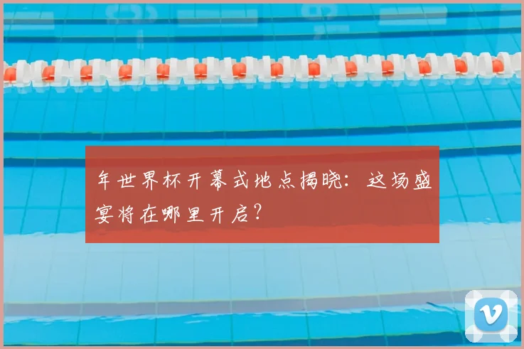 年世界杯开幕式地点揭晓:这场盛宴将在哪里开启?